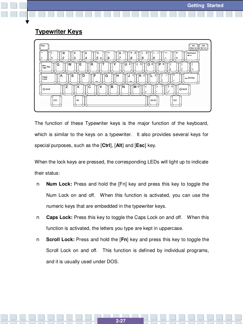   2-27 Getting Started Typewriter Keys  The function of these Typewriter keys is the major function of the keyboard, which is similar to the keys on a typewriter.  It also provides several keys for special purposes, such as the [Ctrl], [Alt] and [Esc] key. When the lock keys are pressed, the corresponding LEDs will light up to indicate their status: n Num Lock: Press and hold the [Fn] key and press this key to toggle the Num Lock on and off.  When this function is activated, you can use the numeric keys that are embedded in the typewriter keys. n Caps Lock: Press this key to toggle the Caps Lock on and off.  When this function is activated, the letters you type are kept in uppercase. n Scroll Lock: Press and hold the [Fn] key and press this key to toggle the Scroll Lock on and off.  This function is defined by individual programs, and it is usually used under DOS.   