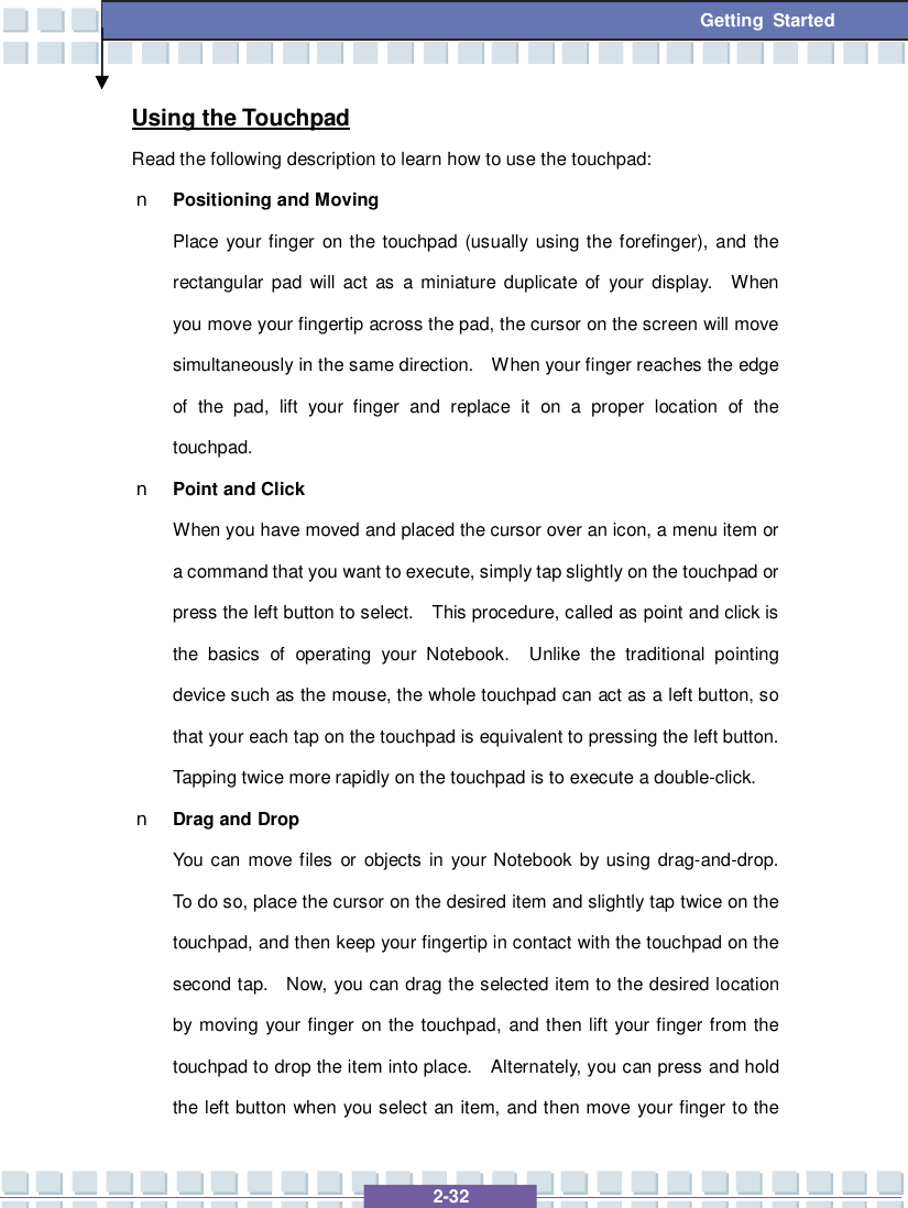   2-32 Getting Started Using the Touchpad Read the following description to learn how to use the touchpad: n Positioning and Moving Place your finger on the touchpad (usually using the forefinger), and the rectangular pad will act as a miniature duplicate of your display.  When you move your fingertip across the pad, the cursor on the screen will move simultaneously in the same direction.  When your finger reaches the edge of the pad, lift your finger and replace it on a proper location of the touchpad. n Point and Click When you have moved and placed the cursor over an icon, a menu item or a command that you want to execute, simply tap slightly on the touchpad or press the left button to select.  This procedure, called as point and click is the basics of operating your Notebook.  Unlike the traditional pointing device such as the mouse, the whole touchpad can act as a left button, so that your each tap on the touchpad is equivalent to pressing the left button.  Tapping twice more rapidly on the touchpad is to execute a double-click.  n Drag and Drop You can move files or objects in your Notebook by using drag-and-drop.  To do so, place the cursor on the desired item and slightly tap twice on the touchpad, and then keep your fingertip in contact with the touchpad on the second tap.  Now, you can drag the selected item to the desired location by moving your finger on the touchpad, and then lift your finger from the touchpad to drop the item into place.  Alternately, you can press and hold the left button when you select an item, and then move your finger to the 