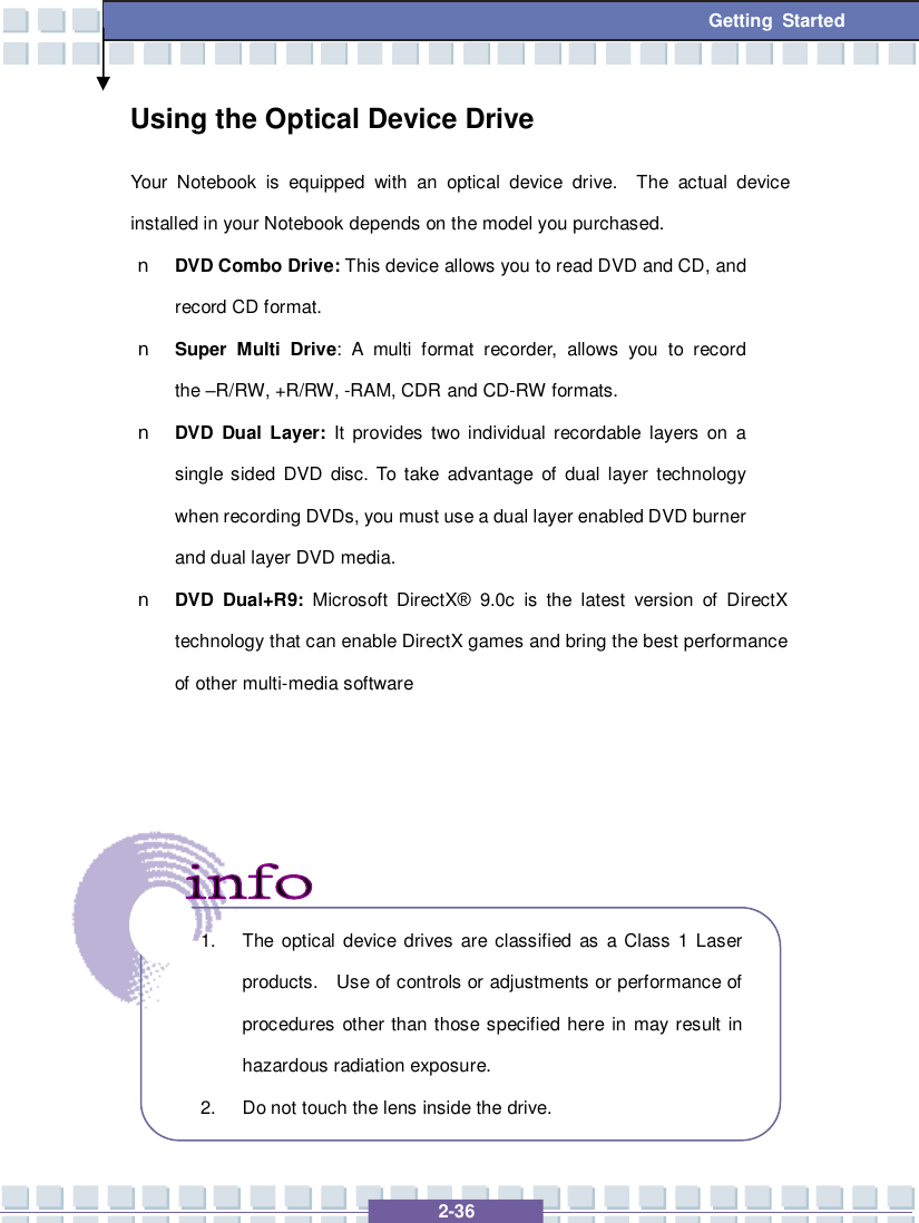   2-36 Getting Started Using the Optical Device Drive Your Notebook is equipped with an optical device drive.  The actual device installed in your Notebook depends on the model you purchased. n DVD Combo Drive: This device allows you to read DVD and CD, and record CD format. n Super Multi Drive: A multi format recorder, allows you to record the –R/RW, +R/RW, -RAM, CDR and CD-RW formats. n DVD Dual Layer: It provides two individual recordable layers on a single sided DVD disc. To take advantage of dual layer technology when recording DVDs, you must use a dual layer enabled DVD burner and dual layer DVD media. n DVD Dual+R9: Microsoft DirectX® 9.0c is the latest version of DirectX technology that can enable DirectX games and bring the best performance of other multi-media software           1. The optical device drives are classified as a Class 1 Laser products.  Use of controls or adjustments or performance of procedures other than those specified here in may result in hazardous radiation exposure. 2. Do not touch the lens inside the drive. 