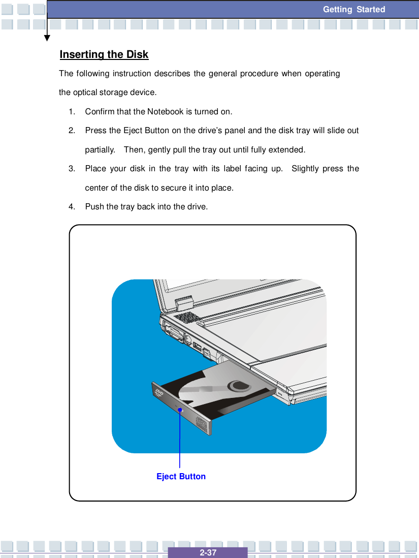   2-37 Getting Started Eject Button Inserting the Disk The following instruction describes the general procedure when operating the optical storage device. 1. Confirm that the Notebook is turned on. 2. Press the Eject Button on the drive’s panel and the disk tray will slide out partially.  Then, gently pull the tray out until fully extended. 3. Place your disk in the tray with its label facing up.  Slightly press the center of the disk to secure it into place. 4. Push the tray back into the drive.                 