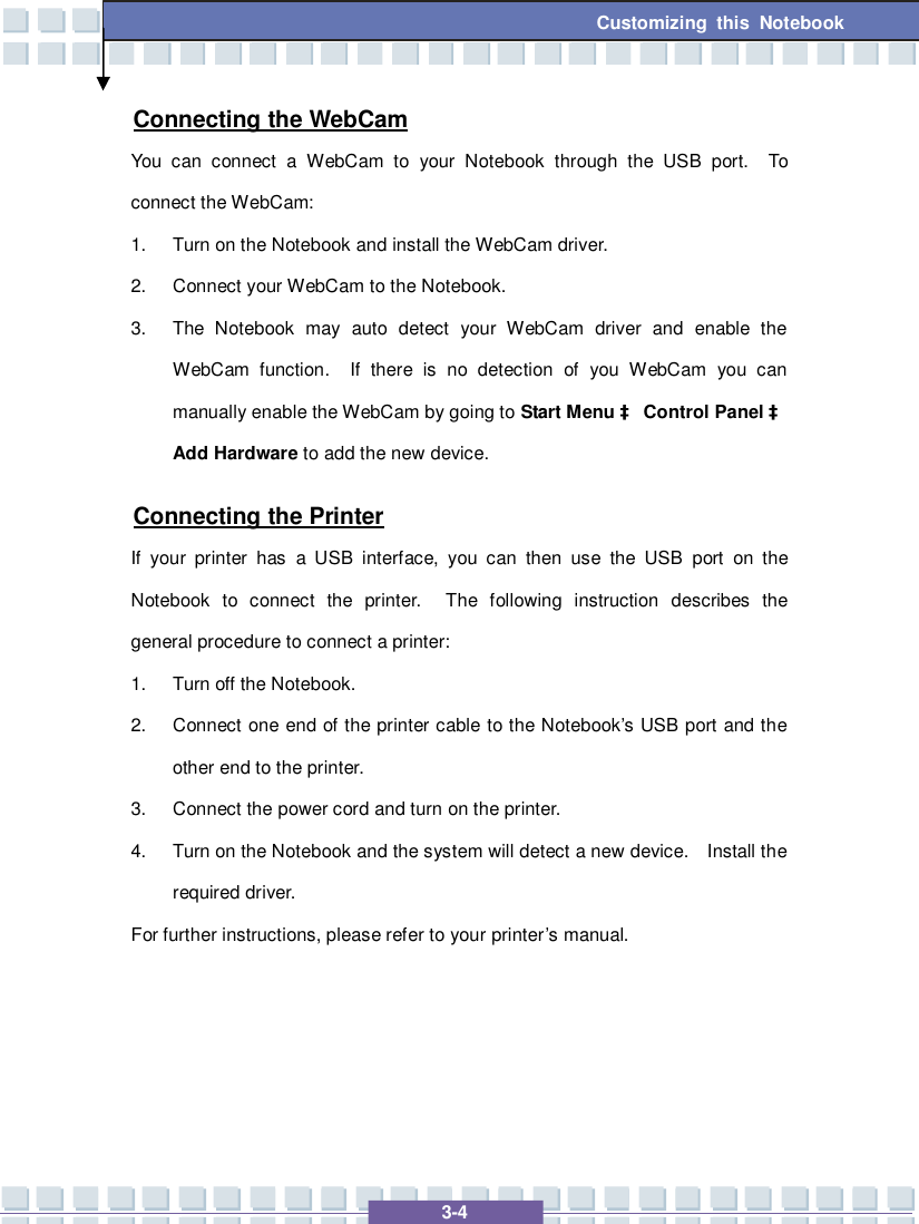   3-4 Customizing this Notebook Connecting the WebCam You can connect a WebCam to your Notebook through the USB port.  To connect the WebCam: 1. Turn on the Notebook and install the WebCam driver. 2. Connect your WebCam to the Notebook. 3. The Notebook may auto detect your WebCam driver and enable the WebCam function.  If there is no detection of you WebCam you can manually enable the WebCam by going to Start Menu à Control Panel à Add Hardware to add the new device. Connecting the Printer If your printer has a USB interface, you can then use the USB port on the Notebook to connect the printer.  The following instruction describes the general procedure to connect a printer: 1. Turn off the Notebook. 2. Connect one end of the printer cable to the Notebook’s USB port and the other end to the printer. 3. Connect the power cord and turn on the printer. 4. Turn on the Notebook and the system will detect a new device.  Install the required driver. For further instructions, please refer to your printer’s manual.    