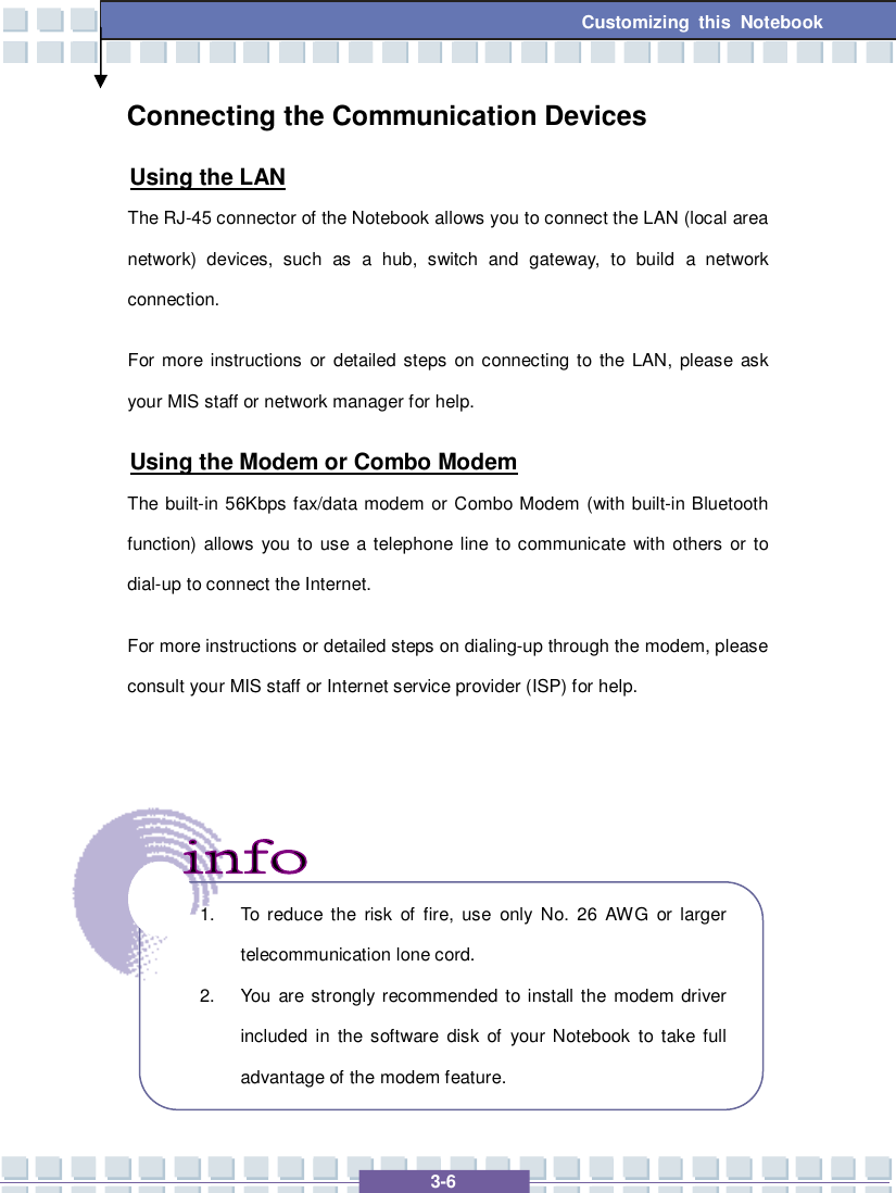   3-6 Customizing this Notebook Connecting the Communication Devices Using the LAN The RJ-45 connector of the Notebook allows you to connect the LAN (local area network) devices, such as a hub, switch and gateway, to build a network connection.   For more instructions or detailed steps on connecting to the LAN, please ask your MIS staff or network manager for help. Using the Modem or Combo Modem The built-in 56Kbps fax/data modem or Combo Modem (with built-in Bluetooth function) allows you to use a telephone line to communicate with others or to dial-up to connect the Internet. For more instructions or detailed steps on dialing-up through the modem, please consult your MIS staff or Internet service provider (ISP) for help.         1. To reduce the risk of fire, use only No. 26 AWG or larger telecommunication lone cord. 2. You are strongly recommended to install the modem driver included in the software disk of your Notebook to take full advantage of the modem feature. 