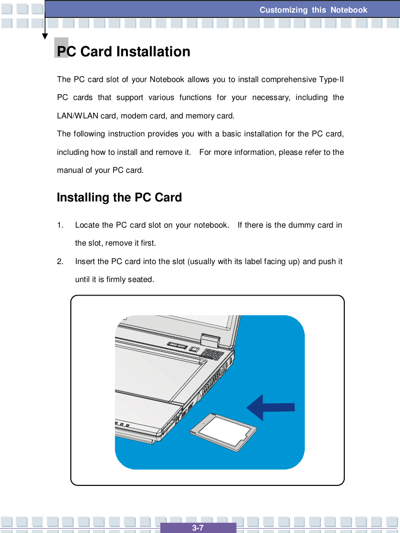   3-7 Customizing this Notebook PC Card Installation The PC card slot of your Notebook allows you to install comprehensive Type-II PC cards that support various functions for your necessary, including the LAN/WLAN card, modem card, and memory card. The following instruction provides you with a basic installation for the PC card, including how to install and remove it.  For more information, please refer to the manual of your PC card. Installing the PC Card 1. Locate the PC card slot on your notebook.  If there is the dummy card in the slot, remove it first. 2. Insert the PC card into the slot (usually with its label facing up) and push it until it is firmly seated.            