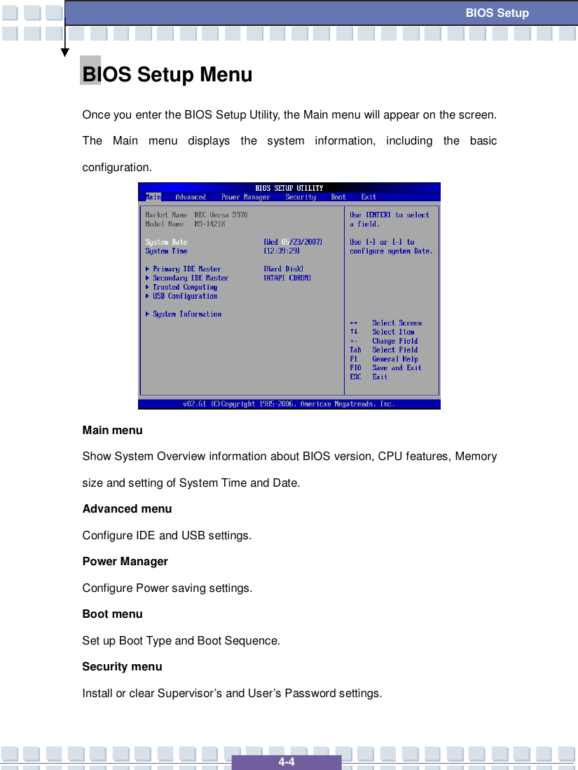   4-4 BIOS Setup BIOS Setup Menu  Once you enter the BIOS Setup Utility, the Main menu will appear on the screen.  The Main menu displays the system information, including the basic configuration.            Main menu Show System Overview information about BIOS version, CPU features, Memory size and setting of System Time and Date. Advanced menu Configure IDE and USB settings. Power Manager Configure Power saving settings. Boot menu Set up Boot Type and Boot Sequence. Security menu Install or clear Supervisor’s and User’s Password settings. 