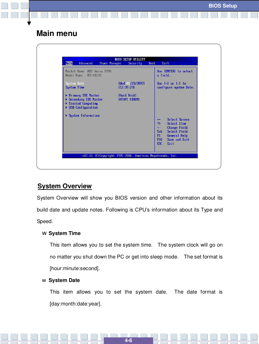   4-6 BIOS Setup Main menu             System Overview System Overview will show you BIOS version and other information about its build date and update notes. Following is CPU’s information about its Type and Speed. w System Time This item allows you to set the system time.  The system clock will go on no matter you shut down the PC or get into sleep mode.  The set format is [hour:minute:second]. w System Date This item allows you to set the system date.  The date format is [day:month:date:year].  