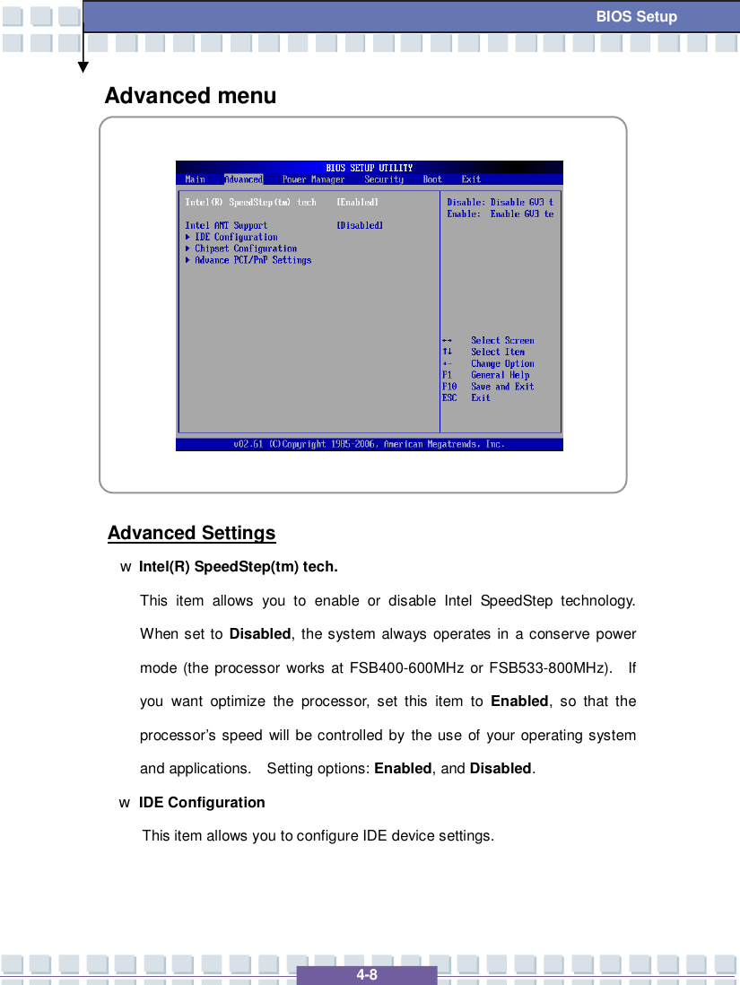   4-8 BIOS Setup Advanced menu             Advanced Settings w Intel(R) SpeedStep(tm) tech. This item allows you to enable or disable Intel SpeedStep technology.  When set to  Disabled, the system always operates in a conserve power mode (the processor works at FSB400-600MHz or FSB533-800MHz).  If you want optimize the processor, set this item to  Enabled, so that the processor’s speed will be controlled by the use of your operating system and applications.  Setting options: Enabled, and Disabled. w IDE Configuration  This item allows you to configure IDE device settings.   