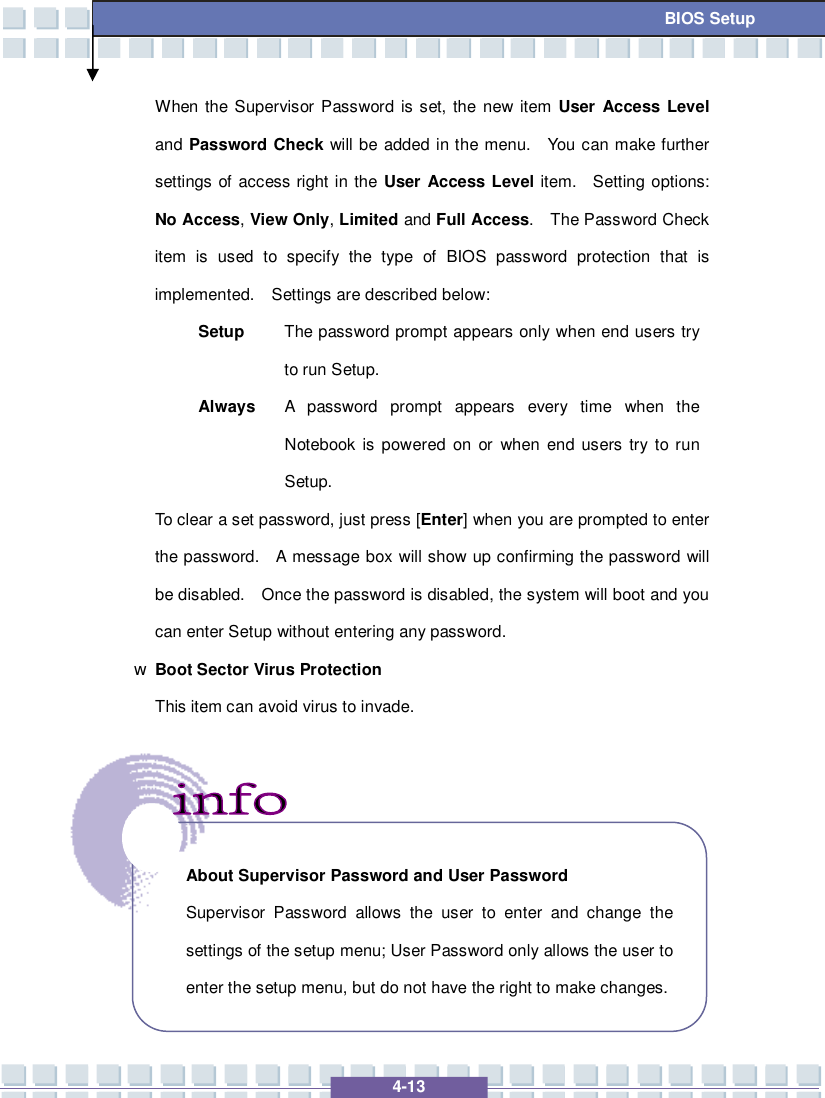   4-13 BIOS Setup When the Supervisor Password is set, the new item User Access Level and Password Check will be added in the menu.  You can make further settings of access right in the User Access Level item.  Setting options: No Access, View Only, Limited and Full Access.  The Password Check item is used to specify the type of BIOS password protection that is implemented.  Settings are described below: Setup  The password prompt appears only when end users try to run Setup. Always A password prompt appears every time when the Notebook is powered on or when end users try to run Setup. To clear a set password, just press [Enter] when you are prompted to enter the password.  A message box will show up confirming the password will be disabled.  Once the password is disabled, the system will boot and you can enter Setup without entering any password. w Boot Sector Virus Protection This item can avoid virus to invade.         About Supervisor Password and User Password Supervisor Password allows the user to enter and change the settings of the setup menu; User Password only allows the user to enter the setup menu, but do not have the right to make changes.  