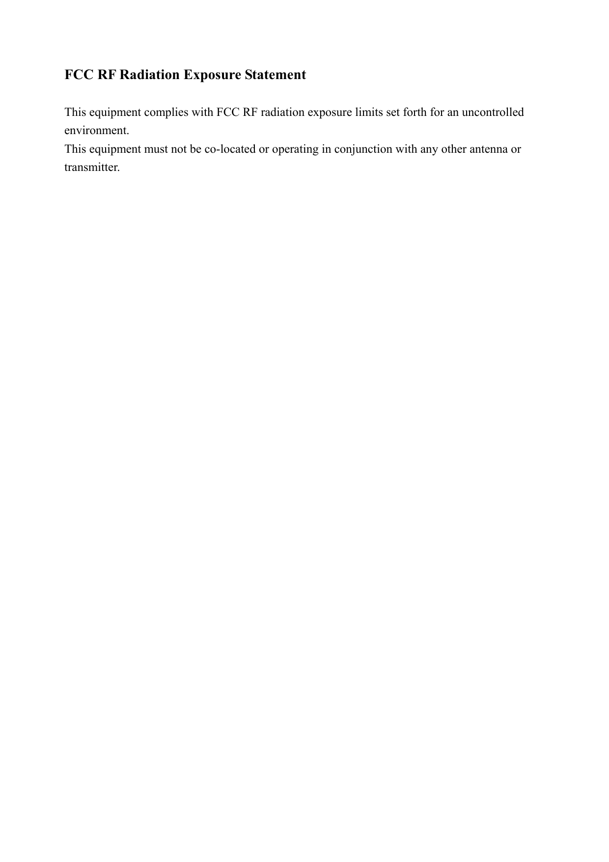 FCC RF Radiation Exposure Statement  This equipment complies with FCC RF radiation exposure limits set forth for an uncontrolled environment. This equipment must not be co-located or operating in conjunction with any other antenna or transmitter. 