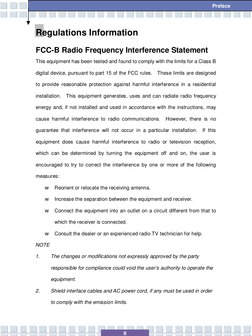   II Preface Regulations Information FCC-B Radio Frequency Interference Statement This equipment has been tested and found to comply with the limits for a Class B digital device, pursuant to part 15 of the FCC rules.  These limits are designed to provide reasonable protection against harmful interference in a residential installation.  This equipment generates, uses and can radiate radio frequency energy and, if not installed and used in accordance with the instructions, may cause harmful interference to radio communications.  However, there is no guarantee that interference will not occur in a particular installation.  If this equipment does cause harmful interference to radio or television reception, which can be determined by turning the equipment off and on, the user is encouraged to try to correct the interference by one or more of the following measures: w Reorient or relocate the receiving antenna. w Increase the separation between the equipment and receiver. w Connect the equipment into an outlet on a circuit different from that to which the receiver is connected. w Consult the dealer or an experienced radio TV technician for help. NOTE 1. The changes or modifications not expressly approved by the party responsible for compliance could void the user’s authority to operate the equipment. 2. Shield interface cables and AC power cord, if any must be used in order to comply with the emission limits. 
