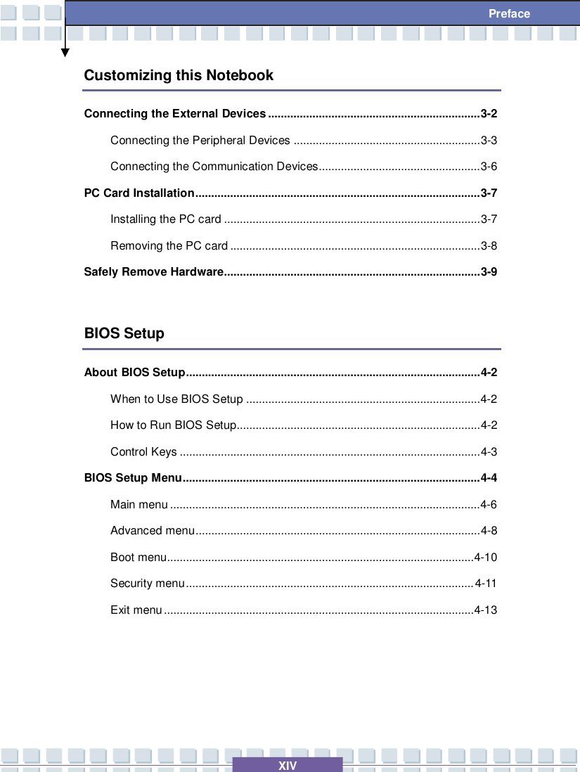   XIV Preface Customizing this Notebook Connecting the External Devices...................................................................3-2 Connecting the Peripheral Devices...........................................................3-3 Connecting the Communication Devices...................................................3-6 PC Card Installation..........................................................................................3-7 Installing the PC card.................................................................................3-7 Removing the PC card...............................................................................3-8 Safely Remove Hardware.................................................................................3-9  BIOS Setup About BIOS Setup.............................................................................................4-2 When to Use BIOS Setup..........................................................................4-2  How to Run BIOS Setup.............................................................................4-2 Control Keys...............................................................................................4-3 BIOS Setup Menu..............................................................................................4-4 Main menu..................................................................................................4-6  Advanced menu..........................................................................................4-8 Boot menu.................................................................................................4-10 Security menu...........................................................................................4-11 Exit menu..................................................................................................4-13   