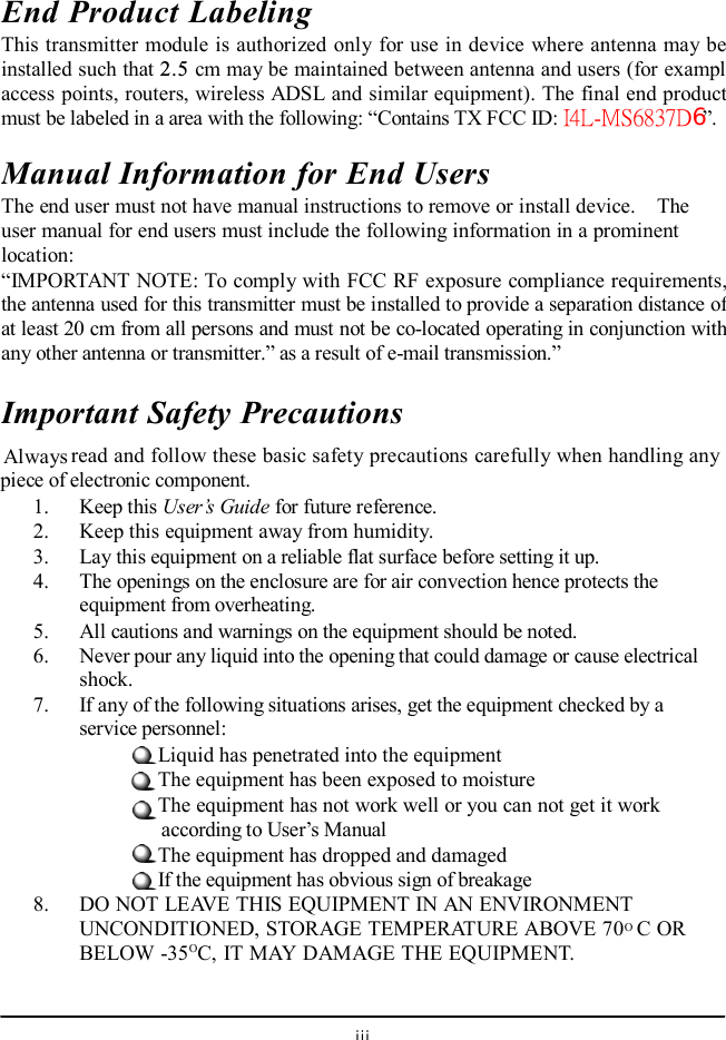  End Product Labeling This transmitter module is authorized only for use in device where antenna may be installed such that 2.5 cm may be maintained between antenna and users (for example access points, routers, wireless ADSL and similar equipment). The final end product must be labeled in a area with the following: “ Contains TX FCC ID: I4L-MS6837D6”. Manual Information for End Users The end user must not have manual instructions to remove or install device.  The user manual for end users must include the following information in a prominent location: “IMPORTANT NOTE: To comply with FCC RF exposure compliance requirements, the antenna used for this transmitter must be installed to provide a separation distance of at least 20 cm from all persons and must not be co-located operating in conjunction with any other antenna or transmitter.” as a result of e-mail transmission.” Important Safety Precautions  Always read and follow these basic safety precautions carefully when handling any piece of electronic component. 1. Keep this User’s Guide for future reference. 2. Keep this equipment away from humidity. 3. Lay this equipment on a reliable flat surface before setting it up. 4. The openings on the enclosure are for air convection hence protects the equipment from overheating. 5. All cautions and warnings on the equipment should be noted. 6. Never pour any liquid into the opening that could damage or cause electrical shock. 7. If any of the following situations arises, get the equipment checked by a service personnel: Liquid has penetrated into the equipment The equipment has been exposed to moisture The equipment has not work well or you can not get it work    according to User’s Manual The equipment has dropped and damaged If the equipment has obvious sign of breakage 8. DO NOT LEAVE THIS EQUIPMENT IN AN ENVIRONMENT UNCONDITIONED, STORAGE TEMPERATURE ABOVE 70O C OR BELOW -35OC, IT MAY DAMAGE THE EQUIPMENT.  iii 