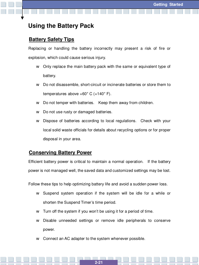   2-21 Getting Started Using the Battery Pack Battery Safety Tips Replacing or handling the battery incorrectly may present a risk of fire or explosion, which could cause serious injury. w Only replace the main battery pack with the same or equivalent type of battery. w Do not disassemble, short-circuit or incinerate batteries or store them to temperatures above +60° C (+140° F). w Do not temper with batteries.  Keep them away from children. w Do not use rusty or damaged batteries. w Dispose of batteries according to local regulations.  Check with your local solid waste officials for details about recycling options or for proper disposal in your area. Conserving Battery Power Efficient battery power is critical to maintain a normal operation.  If the battery power is not managed well, the saved data and customized settings may be lost. Follow these tips to help optimizing battery life and avoid a sudden power loss. w Suspend system operation if the system will be idle for a while or shorten the Suspend Timer’s time period. w Turn off the system if you won’t be using it for a period of time. w Disable unneeded settings or remove idle peripherals to conserve power. w Connect an AC adapter to the system whenever possible. 