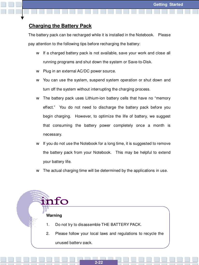  2-22 Getting Started Charging the Battery Pack The battery pack can be recharged while it is installed in the Notebook.  Please pay attention to the following tips before recharging the battery: w If a charged battery pack is not available, save your work and close all running programs and shut down the system or Save-to-Disk. w Plug in an external AC/DC power source. w You can use the system, suspend system operation or shut down and turn off the system without interrupting the charging process. w The battery pack uses Lithium-ion battery cells that have no “memory effect.”  You do not need to discharge the battery pack before you begin charging.  However, to optimize the life of battery, we suggest that consuming the battery power completely once a month is necessary. w If you do not use the Notebook for a long time, it is suggested to remove the battery pack from your Notebook.  This may be helpful to extend your battery life. w The actual charging time will be determined by the applications in use.       Warning 1. Do not try to disassemble THE BATTERY PACK. 2. Please follow your local laws and regulations to recycle the unused battery pack. 