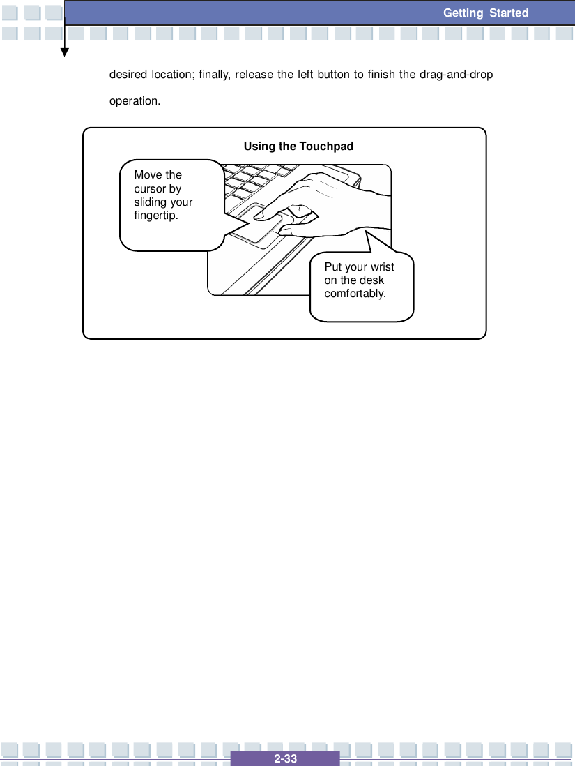   2-33 Getting Started desired location; finally, release the left button to finish the drag-and-drop operation.                        Move the cursor by sliding your fingertip. Put your wrist on the desk comfortably. Using the Touchpad 