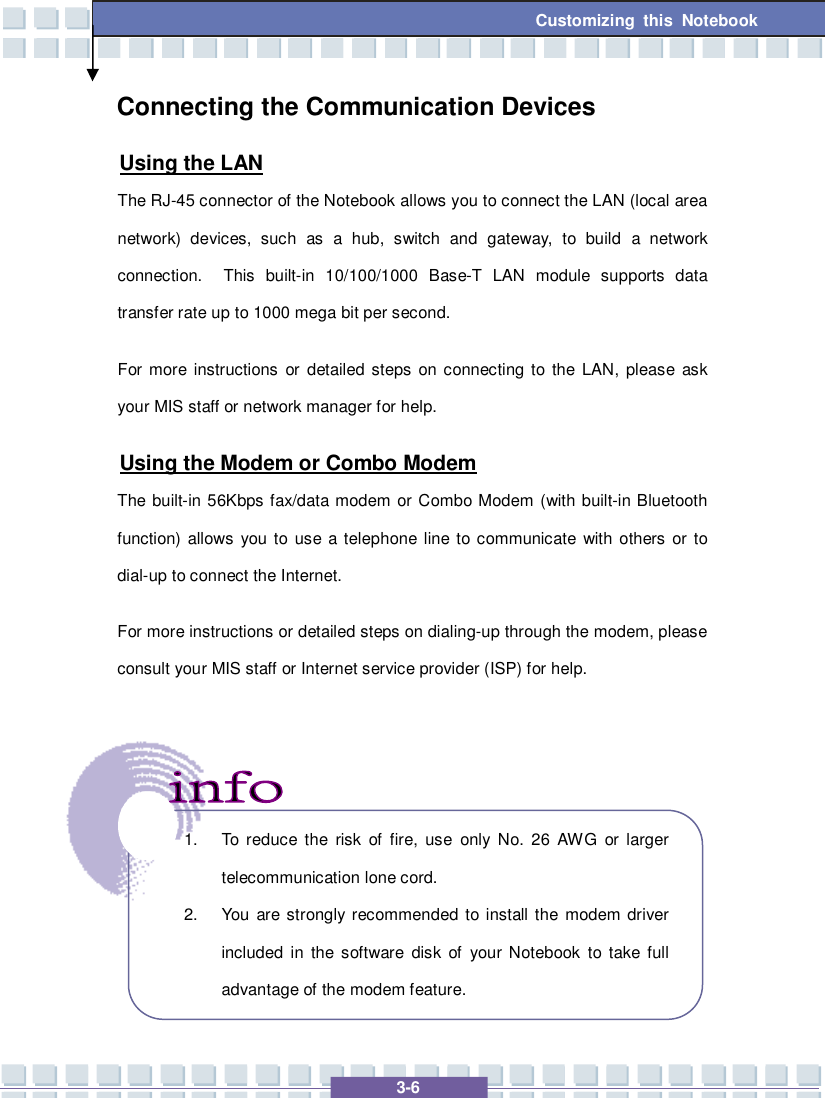   3-6 Customizing this Notebook Connecting the Communication Devices Using the LAN The RJ-45 connector of the Notebook allows you to connect the LAN (local area network) devices, such as a hub, switch and gateway, to build a network connection.  This built-in 10/100/1000 Base-T LAN module supports data transfer rate up to 1000 mega bit per second. For more instructions or detailed steps on connecting to the LAN, please ask your MIS staff or network manager for help. Using the Modem or Combo Modem The built-in 56Kbps fax/data modem or Combo Modem (with built-in Bluetooth function) allows you to use a telephone line to communicate with others or to dial-up to connect the Internet. For more instructions or detailed steps on dialing-up through the modem, please consult your MIS staff or Internet service provider (ISP) for help.       1. To reduce the risk of fire, use only No. 26 AWG or larger telecommunication lone cord. 2. You are strongly recommended to install the modem driver included in the software disk of your Notebook to take full advantage of the modem feature. 