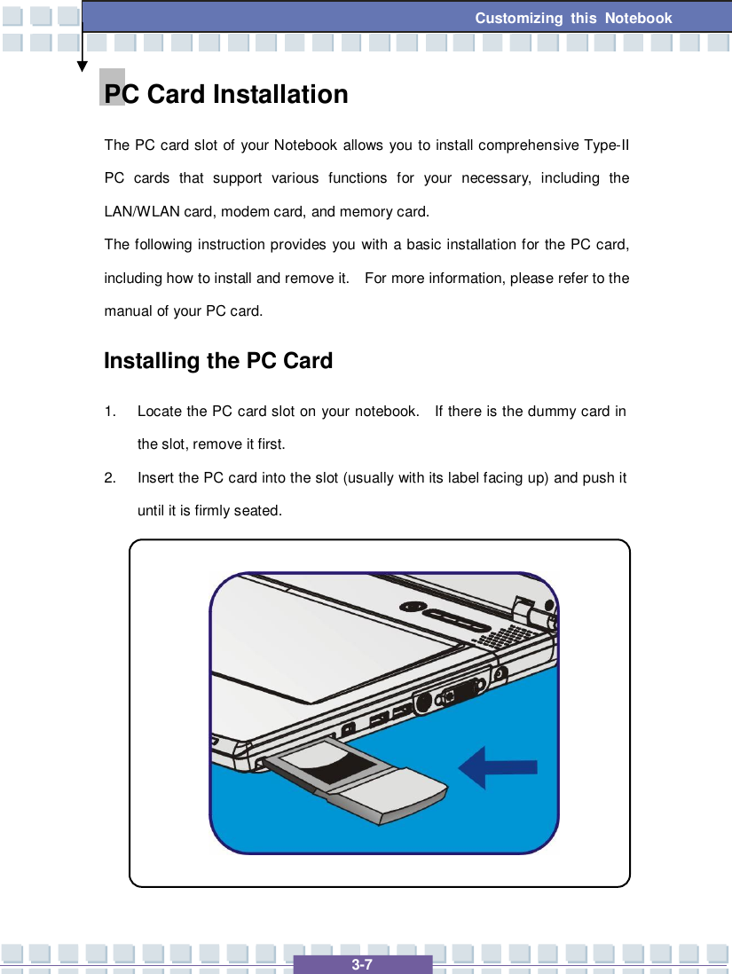   3-7 Customizing this Notebook PC Card Installation The PC card slot of your Notebook allows you to install comprehensive Type-II PC cards that support various functions for your necessary, including the LAN/WLAN card, modem card, and memory card. The following instruction provides you with a basic installation for the PC card, including how to install and remove it.  For more information, please refer to the manual of your PC card. Installing the PC Card 1. Locate the PC card slot on your notebook.  If there is the dummy card in the slot, remove it first. 2. Insert the PC card into the slot (usually with its label facing up) and push it until it is firmly seated.            