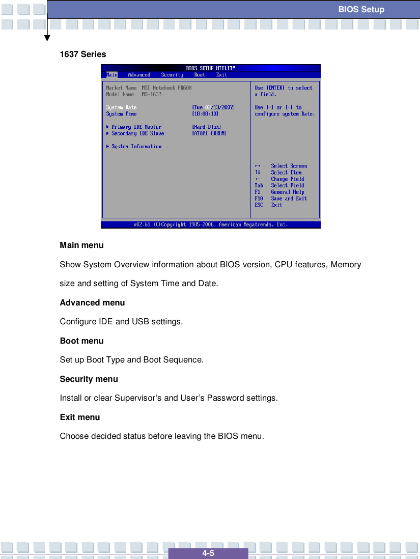   4-5 BIOS Setup 1637 Series          Main menu Show System Overview information about BIOS version, CPU features, Memory size and setting of System Time and Date. Advanced menu Configure IDE and USB settings. Boot menu Set up Boot Type and Boot Sequence. Security menu Install or clear Supervisor’s and User’s Password settings. Exit menu Choose decided status before leaving the BIOS menu.   