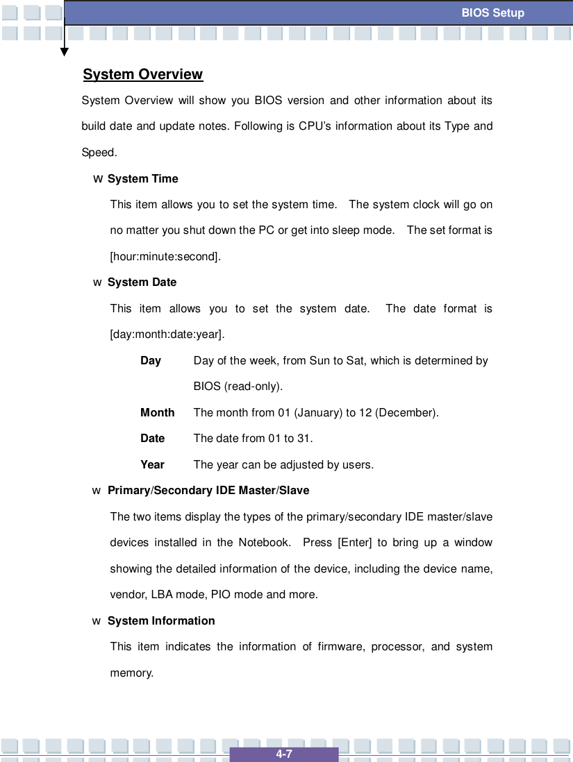   4-7 BIOS Setup System Overview System Overview will show you BIOS version and other information about its build date and update notes. Following is CPU’s information about its Type and Speed. w System Time This item allows you to set the system time.  The system clock will go on no matter you shut down the PC or get into sleep mode.  The set format is [hour:minute:second]. w System Date This item allows you to set the system date.  The date format is [day:month:date:year]. Day  Day of the week, from Sun to Sat, which is determined by BIOS (read-only). Month The month from 01 (January) to 12 (December). Date  The date from 01 to 31. Year  The year can be adjusted by users. w Primary/Secondary IDE Master/Slave  The two items display the types of the primary/secondary IDE master/slave devices installed in the Notebook.  Press [Enter] to bring up a window showing the detailed information of the device, including the device name, vendor, LBA mode, PIO mode and more. w System Information  This item indicates the information of firmware, processor, and system memory.  