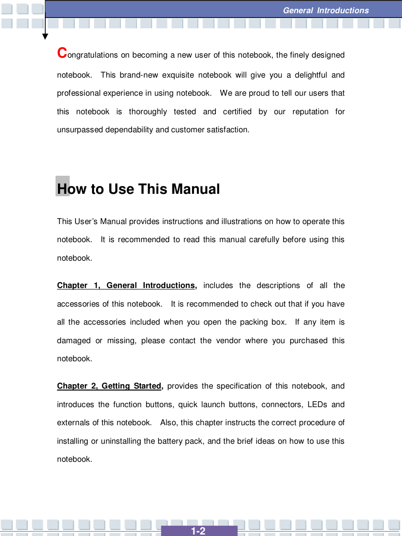   1-2  General Introductions Congratulations on becoming a new user of this notebook, the finely designed notebook.  This brand-new exquisite notebook will give you a delightful and professional experience in using notebook.  We are proud to tell our users that this notebook is thoroughly tested and certified by our reputation for unsurpassed dependability and customer satisfaction.  How to Use This Manual This User’s Manual provides instructions and illustrations on how to operate this notebook.  It is recommended to read this manual carefully before using this notebook.     Chapter 1, General Introductions, includes the descriptions of all the accessories of this notebook.  It is recommended to check out that if you have all the accessories included when you open the packing box.  If any item is damaged or missing, please contact the vendor where you purchased this notebook. Chapter 2, Getting Started, provides the specification of this notebook, and introduces the function buttons, quick launch buttons, connectors, LEDs and externals of this notebook.  Also, this chapter instructs the correct procedure of installing or uninstalling the battery pack, and the brief ideas on how to use this notebook.  