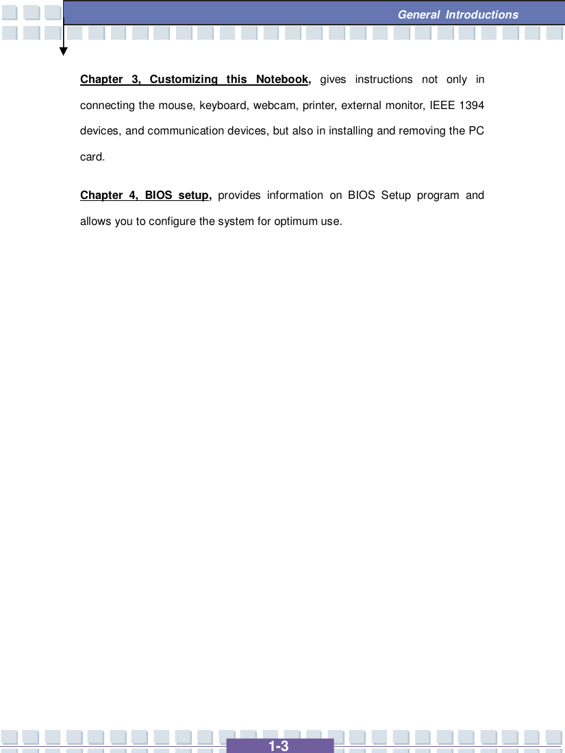   1-3  General Introductions Chapter 3, Customizing this Notebook,  gives instructions not only in connecting the mouse, keyboard, webcam, printer, external monitor, IEEE 1394 devices, and communication devices, but also in installing and removing the PC card. Chapter 4, BIOS setup,  provides information on BIOS Setup program and allows you to configure the system for optimum use.            