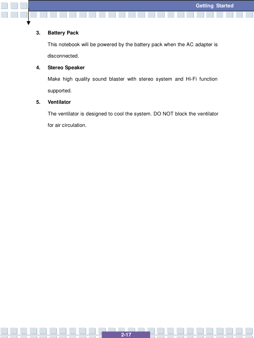   2-17 Getting Started 3. Battery Pack This notebook will be powered by the battery pack when the AC adapter is disconnected.  4. Stereo Speaker Make high quality sound blaster with stereo system and Hi-Fi function supported. 5. Ventilator The ventilator is designed to cool the system. DO NOT block the ventilator for air circulation.                 