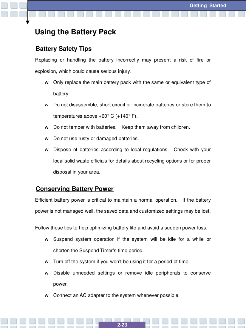   2-23 Getting Started Using the Battery Pack Battery Safety Tips Replacing or handling the battery incorrectly may present a risk of fire or explosion, which could cause serious injury. w Only replace the main battery pack with the same or equivalent type of battery. w Do not disassemble, short-circuit or incinerate batteries or store them to temperatures above +60° C (+140° F). w Do not temper with batteries.  Keep them away from children. w Do not use rusty or damaged batteries. w Dispose of batteries according to local regulations.  Check with your local solid waste officials for details about recycling options or for proper disposal in your area. Conserving Battery Power Efficient battery power is critical to maintain a normal operation.  If the battery power is not managed well, the saved data and customized settings may be lost. Follow these tips to help optimizing battery life and avoid a sudden power loss. w Suspend system operation if the system will be idle for a while or shorten the Suspend Timer’s time period. w Turn off the system if you won’t be using it for a period of time. w Disable unneeded settings or remove idle peripherals to conserve power. w Connect an AC adapter to the system whenever possible. 