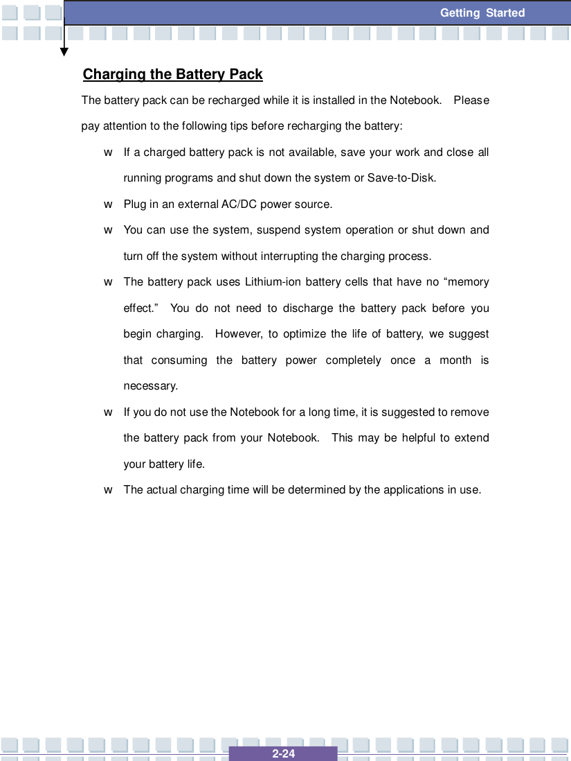   2-24 Getting Started Charging the Battery Pack The battery pack can be recharged while it is installed in the Notebook.  Please pay attention to the following tips before recharging the battery: w If a charged battery pack is not available, save your work and close all running programs and shut down the system or Save-to-Disk. w Plug in an external AC/DC power source. w You can use the system, suspend system operation or shut down and turn off the system without interrupting the charging process. w The battery pack uses Lithium-ion battery cells that have no “memory effect.”  You do not need to discharge the battery pack before you begin charging.  However, to optimize the life of battery, we suggest that consuming the battery power completely once a month is necessary. w If you do not use the Notebook for a long time, it is suggested to remove the battery pack from your Notebook.  This may be helpful to extend your battery life. w The actual charging time will be determined by the applications in use.       