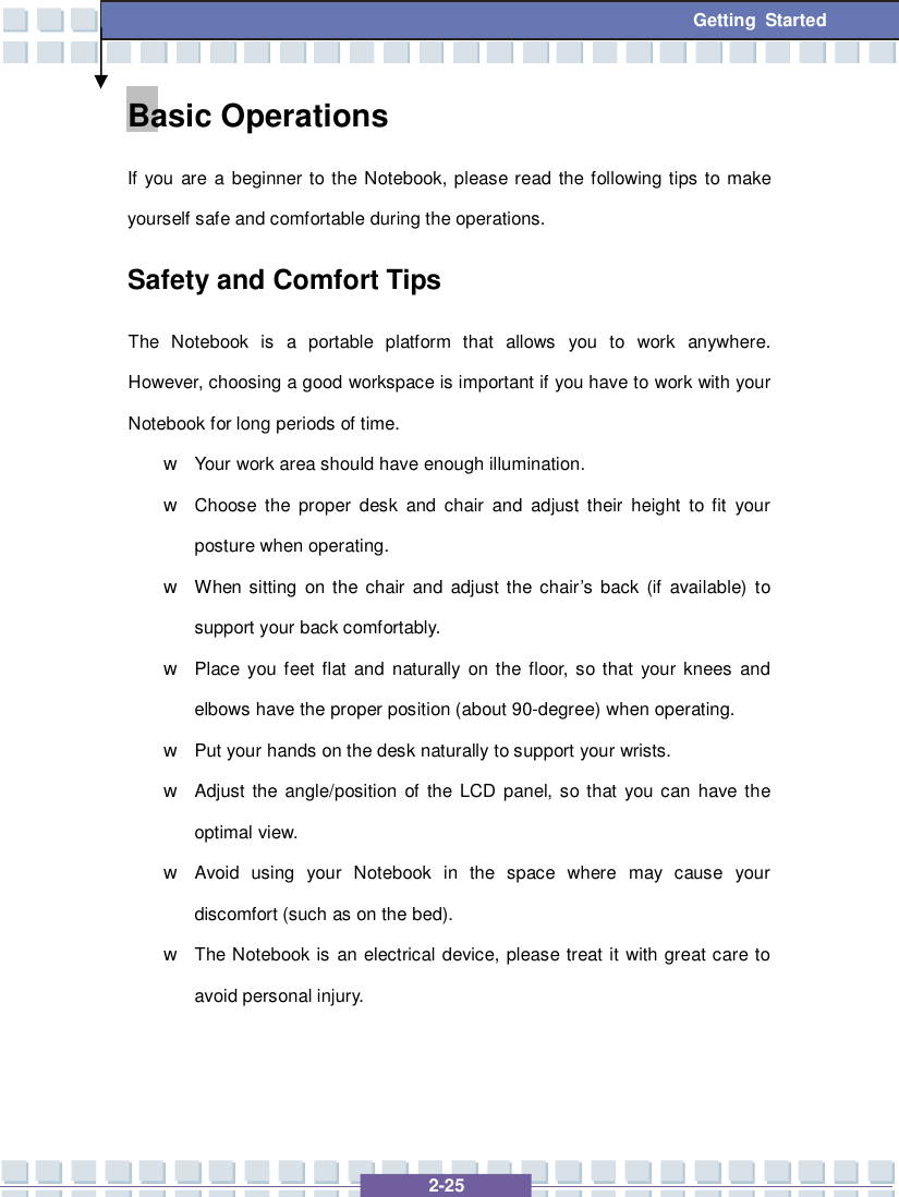   2-25 Getting Started Basic Operations If you are a beginner to the Notebook, please read the following tips to make yourself safe and comfortable during the operations. Safety and Comfort Tips The Notebook is a portable platform that allows you to work anywhere.  However, choosing a good workspace is important if you have to work with your Notebook for long periods of time. w Your work area should have enough illumination. w Choose the proper desk and chair and adjust their height to fit your posture when operating. w When sitting on the chair and adjust the chair’s back (if available) to support your back comfortably. w Place you feet flat and naturally on the floor, so that your knees and elbows have the proper position (about 90-degree) when operating. w Put your hands on the desk naturally to support your wrists. w Adjust the angle/position of the LCD panel, so that you can have the optimal view. w Avoid using your Notebook in the space where may cause your discomfort (such as on the bed). w The Notebook is an electrical device, please treat it with great care to avoid personal injury. 