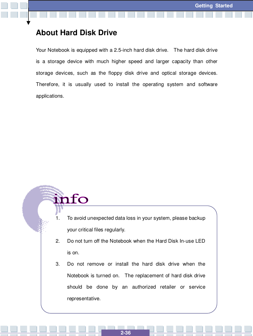   2-36 Getting Started About Hard Disk Drive Your Notebook is equipped with a 2.5-inch hard disk drive.  The hard disk drive is a storage device with much higher speed and larger capacity than other storage devices, such as the floppy disk drive and optical storage devices.  Therefore, it is usually used to install the operating system and software applications.                   1. To avoid unexpected data loss in your system, please backup your critical files regularly. 2. Do not turn off the Notebook when the Hard Disk In-use LED is on. 3. Do not remove or install the hard disk drive when the Notebook is turned on.  The replacement of hard disk drive should be done by an authorized retailer or service representative.  