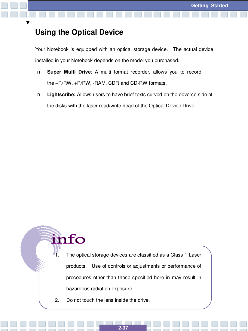   2-37 Getting Started Using the Optical Device Your Notebook is equipped with an optical storage device.  The actual device installed in your Notebook depends on the model you purchased. n Super Multi Drive: A multi format recorder, allows you to record the –R/RW, +R/RW, -RAM, CDR and CD-RW formats. n Lightscribe: Allows users to have brief texts curved on the obverse side of the disks with the laser read/write head of the Optical Device Drive.                   1. The optical storage devices are classified as a Class 1 Laser products.  Use of controls or adjustments or performance of procedures other than those specified here in may result in hazardous radiation exposure. 2. Do not touch the lens inside the drive. 