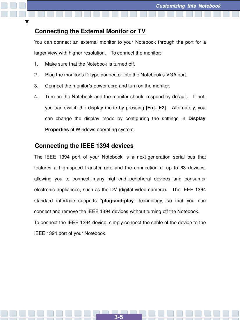  3-5 Customizing this Notebook  Connecting the External Monitor or TV You can connect an external monitor to your Notebook through the port for a larger view with higher resolution.  To connect the monitor: 1. Make sure that the Notebook is turned off. 2. Plug the monitor’s D-type connector into the Notebook’s VGA port. 3. Connect the monitor’s power cord and turn on the monitor. 4. Turn on the Notebook and the monitor should respond by default.  If not, you can switch the display mode by pressing [Fn]+[F2].  Alternately, you can change the display mode by configuring the settings in  Display Properties of Windows operating system. Connecting the IEEE 1394 devices The IEEE 1394 port of your Notebook is a next-generation serial bus that features a high-speed transfer rate and the connection of up to 63 devices, allowing you to connect many high-end peripheral devices and consumer electronic appliances, such as the DV (digital video camera).  The IEEE 1394 standard interface supports  “plug-and-play” technology, so that you can connect and remove the IEEE 1394 devices without turning off the Notebook. To connect the IEEE 1394 device, simply connect the cable of the device to the IEEE 1394 port of your Notebook.      
