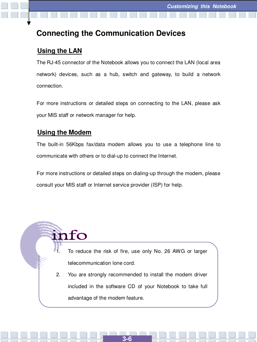  3-6 Customizing this Notebook  Connecting the Communication Devices Using the LAN The RJ-45 connector of the Notebook allows you to connect the LAN (local area network) devices, such as a hub, switch and gateway, to build a network connection.   For more instructions or detailed steps on connecting to the LAN, please ask your MIS staff or network manager for help. Using the Modem The built-in 56Kbps fax/data modem allows you to use a telephone line to communicate with others or to dial-up to connect the Internet. For more instructions or detailed steps on dialing-up through the modem, please consult your MIS staff or Internet service provider (ISP) for help.        1. To reduce the risk of fire, use only No. 26 AWG or larger telecommunication lone cord. 2. You are strongly recommended to install the modem driver included in the software CD of your Notebook to take full advantage of the modem feature. 
