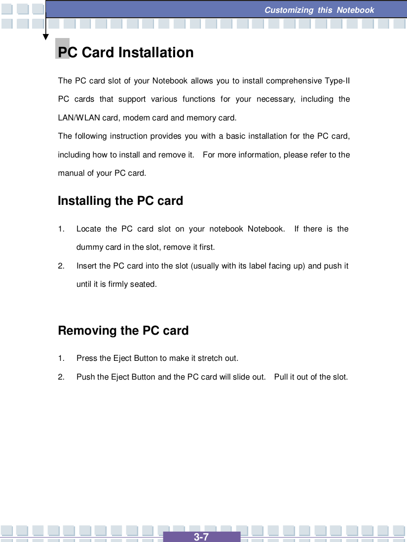   3-7 Customizing this Notebook  PC Card Installation The PC card slot of your Notebook allows you to install comprehensive Type-II PC cards that support various functions for your necessary, including the LAN/WLAN card, modem card and memory card. The following instruction provides you with a basic installation for the PC card, including how to install and remove it.  For more information, please refer to the manual of your PC card. Installing the PC card 1. Locate the PC card slot on your notebook Notebook.  If there is the dummy card in the slot, remove it first. 2. Insert the PC card into the slot (usually with its label facing up) and push it until it is firmly seated.  Removing the PC card 1. Press the Eject Button to make it stretch out. 2. Push the Eject Button and the PC card will slide out.  Pull it out of the slot.       