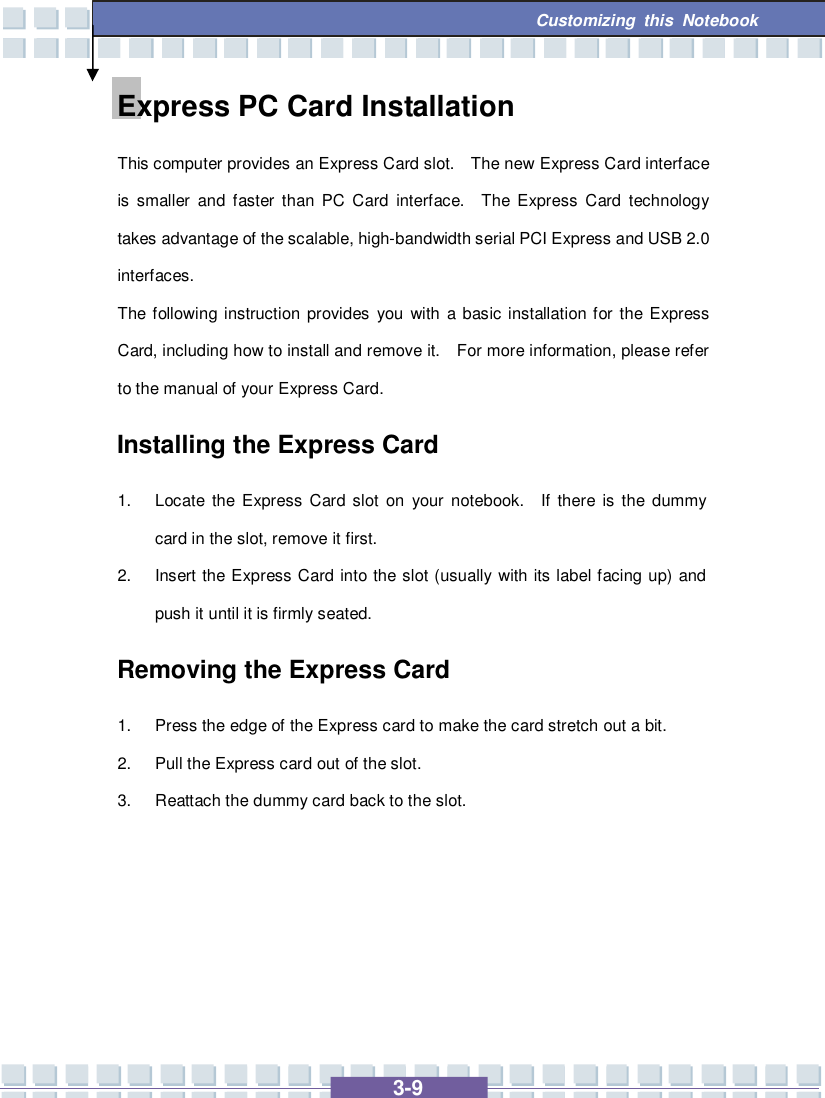   3-9 Customizing this Notebook  Express PC Card Installation This computer provides an Express Card slot.  The new Express Card interface is smaller and faster than PC Card interface.  The Express Card technology takes advantage of the scalable, high-bandwidth serial PCI Express and USB 2.0 interfaces.  The following instruction provides you with a basic installation for the Express Card, including how to install and remove it.  For more information, please refer to the manual of your Express Card. Installing the Express Card 1. Locate the Express Card slot on your notebook.  If there is the dummy card in the slot, remove it first. 2. Insert the Express Card into the slot (usually with its label facing up) and push it until it is firmly seated. Removing the Express Card  1. Press the edge of the Express card to make the card stretch out a bit. 2. Pull the Express card out of the slot. 3. Reattach the dummy card back to the slot.      