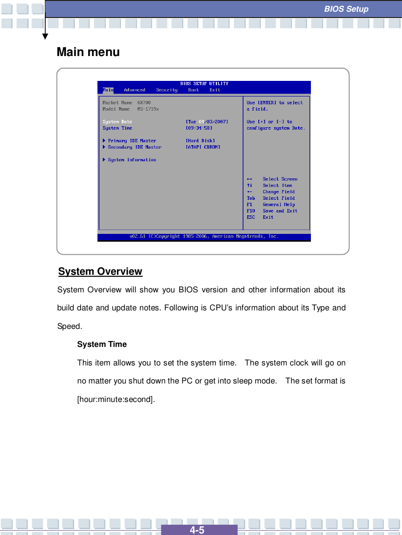   4-5  BIOS Setup Main menu           System Overview System Overview will show you BIOS version and other information about its build date and update notes. Following is CPU’s information about its Type and Speed. System Time This item allows you to set the system time.  The system clock will go on no matter you shut down the PC or get into sleep mode.  The set format is [hour:minute:second].      