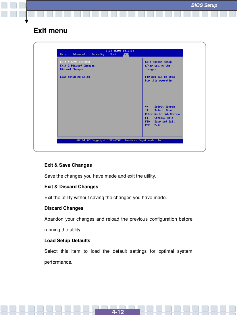   4-12  BIOS Setup Exit menu            Exit &amp; Save Changes  Save the changes you have made and exit the utility. Exit &amp; Discard Changes  Exit the utility without saving the changes you have made. Discard Changes Abandon your changes and reload the previous configuration before running the utility. Load Setup Defaults Select this item to load the default settings for optimal system performance.    