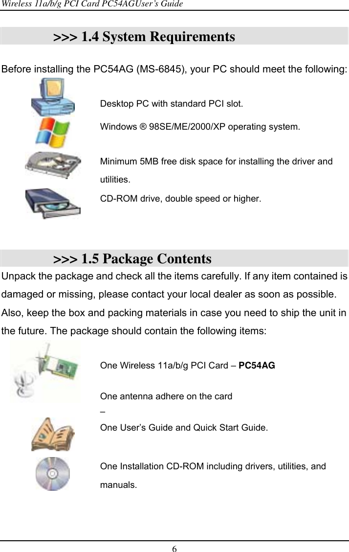 Wireless 11a/b/g PCI Card PC54AGUser’s Guide 6  &gt;&gt;&gt; 1.4 System Requirements  Before installing the PC54AG (MS-6845), your PC should meet the following:   Desktop PC with standard PCI slot.  Windows ® 98SE/ME/2000/XP operating system.   Minimum 5MB free disk space for installing the driver and utilities.  CD-ROM drive, double speed or higher.   &gt;&gt;&gt; 1.5 Package Contents Unpack the package and check all the items carefully. If any item contained is damaged or missing, please contact your local dealer as soon as possible. Also, keep the box and packing materials in case you need to ship the unit in the future. The package should contain the following items:    One Wireless 11a/b/g PCI Card – PC54AG   One antenna adhere on the card –  One User’s Guide and Quick Start Guide.   One Installation CD-ROM including drivers, utilities, and manuals.  