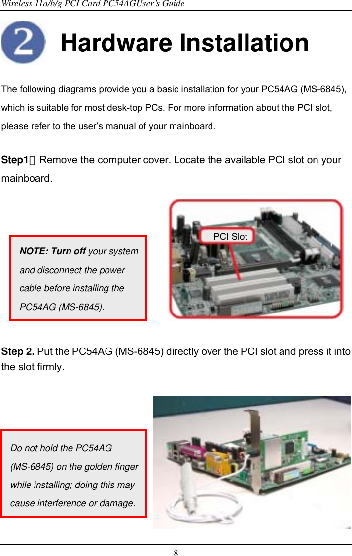 Wireless 11a/b/g PCI Card PC54AGUser’s Guide 8   Hardware Installation  The following diagrams provide you a basic installation for your PC54AG (MS-6845), which is suitable for most desk-top PCs. For more information about the PCI slot, please refer to the user’s manual of your mainboard.  Step1：Remove the computer cover. Locate the available PCI slot on your mainboard.           Step 2. Put the PC54AG (MS-6845) directly over the PCI slot and press it into the slot firmly.                                           PCI SlotNOTE: Turn off your system and disconnect the power cable before installing the PC54AG (MS-6845). Do not hold the PC54AG (MS-6845) on the golden finger while installing; doing this may cause interference or damage.