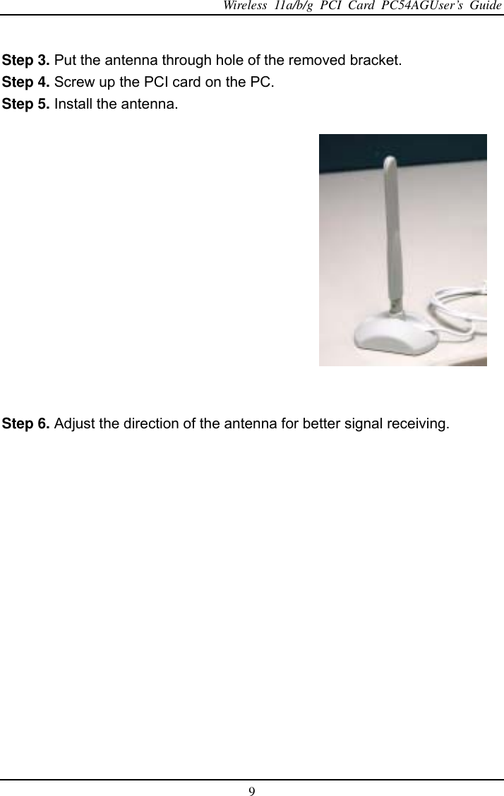 Wireless 11a/b/g PCI Card PC54AGUser’s Guide 9  Step 3. Put the antenna through hole of the removed bracket.   Step 4. Screw up the PCI card on the PC. Step 5. Install the antenna.     Step 6. Adjust the direction of the antenna for better signal receiving.       