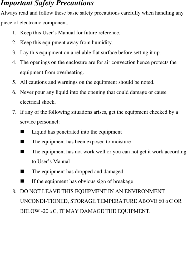  Important Safety Precautions Always read and follow these basic safety precautions carefully when handling any piece of electronic component. 1.   Keep this User’s Manual for future reference. 2.   Keep this equipment away from humidity. 3.   Lay this equipment on a reliable flat surface before setting it up. 4.   The openings on the enclosure are for air convection hence protects the equipment from overheating. 5.   All cautions and warnings on the equipment should be noted. 6.   Never pour any liquid into the opening that could damage or cause electrical shock. 7.  If any of the following situations arises, get the equipment checked by a service personnel:   Liquid has penetrated into the equipment   The equipment has been exposed to moisture   The equipment has not work well or you can not get it work according       to User’s Manual   The equipment has dropped and damaged   If the equipment has obvious sign of breakage 8.   DO NOT LEAVE THIS EQUIPMENT IN AN ENVIRONMENT UNCONDI-TIONED, STORAGE TEMPERATURE ABOVE 60 o C OR BELOW -20 O C, IT MAY DAMAGE THE EQUIPMENT.      