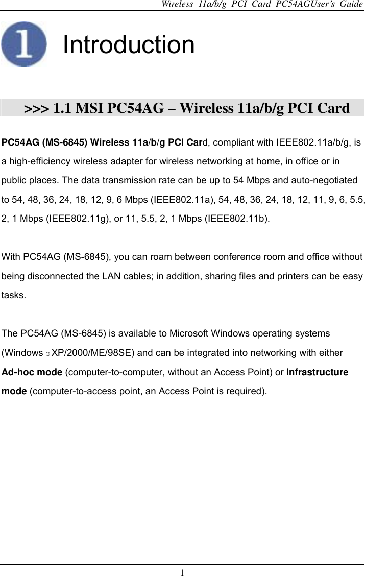 Wireless 11a/b/g PCI Card PC54AGUser’s Guide 1   Introduction   &gt;&gt;&gt; 1.1 MSI PC54AG – Wireless 11a/b/g PCI Card  PC54AG (MS-6845) Wireless 11a/b/g PCI Card, compliant with IEEE802.11a/b/g, is a high-efficiency wireless adapter for wireless networking at home, in office or in public places. The data transmission rate can be up to 54 Mbps and auto-negotiated to 54, 48, 36, 24, 18, 12, 9, 6 Mbps (IEEE802.11a), 54, 48, 36, 24, 18, 12, 11, 9, 6, 5.5, 2, 1 Mbps (IEEE802.11g), or 11, 5.5, 2, 1 Mbps (IEEE802.11b).  With PC54AG (MS-6845), you can roam between conference room and office without being disconnected the LAN cables; in addition, sharing files and printers can be easy tasks.  The PC54AG (MS-6845) is available to Microsoft Windows operating systems (Windows ® XP/2000/ME/98SE) and can be integrated into networking with either Ad-hoc mode (computer-to-computer, without an Access Point) or Infrastructure mode (computer-to-access point, an Access Point is required).   