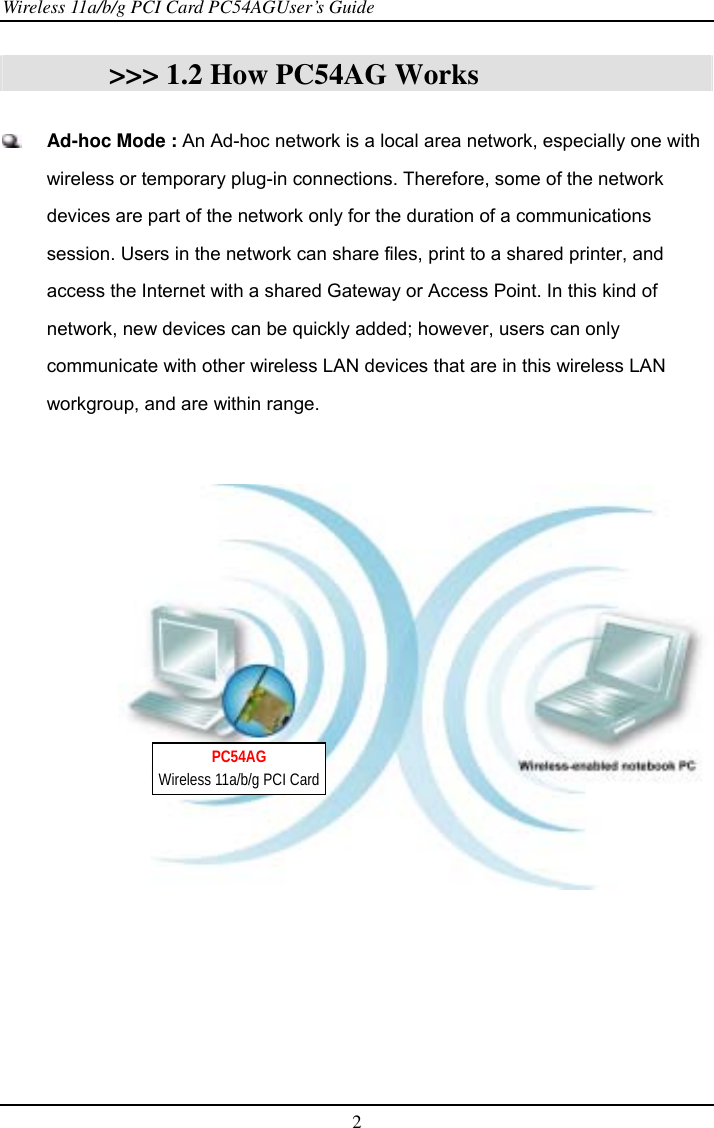 Wireless 11a/b/g PCI Card PC54AGUser’s Guide 2  &gt;&gt;&gt; 1.2 How PC54AG Works   Ad-hoc Mode : An Ad-hoc network is a local area network, especially one with wireless or temporary plug-in connections. Therefore, some of the network devices are part of the network only for the duration of a communications session. Users in the network can share files, print to a shared printer, and access the Internet with a shared Gateway or Access Point. In this kind of network, new devices can be quickly added; however, users can only communicate with other wireless LAN devices that are in this wireless LAN workgroup, and are within range.     PC54AG Wireless 11a/b/g PCI Card 