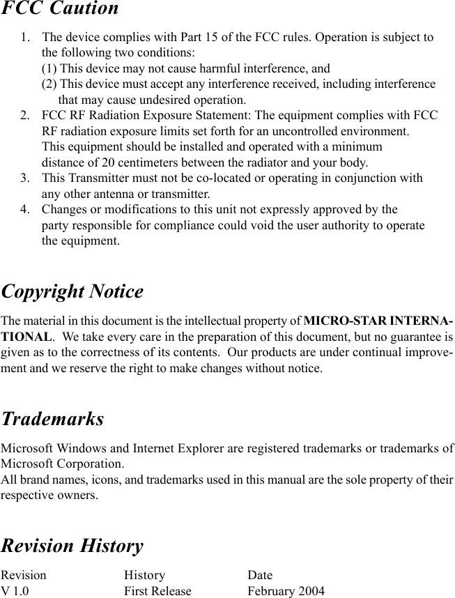 FCC Caution      1. The device complies with Part 15 of the FCC rules. Operation is subject tothe following two conditions:(1) This device may not cause harmful interference, and(2) This device must accept any interference received, including interference     that may cause undesired operation.      2. FCC RF Radiation Exposure Statement: The equipment complies with FCCRF radiation exposure limits set forth for an uncontrolled environment.This equipment should be installed and operated with a minimumdistance of 20 centimeters between the radiator and your body.      3. This Transmitter must not be co-located or operating in conjunction withany other antenna or transmitter.      4. Changes or modifications to this unit not expressly approved by theparty responsible for compliance could void the user authority to operatethe equipment.Copyright NoticeThe material in this document is the intellectual property of MICRO-STAR INTERNA-TIONAL.  We take every care in the preparation of this document, but no guarantee isgiven as to the correctness of its contents.  Our products are under continual improve-ment and we reserve the right to make changes without notice.TrademarksMicrosoft Windows and Internet Explorer are registered trademarks or trademarks ofMicrosoft Corporation.All brand names, icons, and trademarks used in this manual are the sole property of theirrespective owners.Revision HistoryRevision History DateV 1.0 First Release February 2004