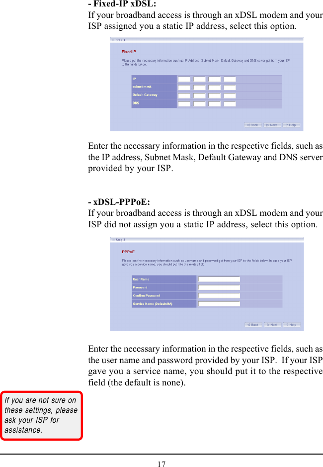 17- Fixed-IP xDSL:If your broadband access is through an xDSL modem and yourISP assigned you a static IP address, select this option.Enter the necessary information in the respective fields, such asthe IP address, Subnet Mask, Default Gateway and DNS serverprovided by your ISP.- xDSL-PPPoE:If your broadband access is through an xDSL modem and yourISP did not assign you a static IP address, select this option.Enter the necessary information in the respective fields, such asthe user name and password provided by your ISP.  If your ISPgave you a service name, you should put it to the respectivefield (the default is none).If you are not sure onthese settings, pleaseask your ISP forassistance.