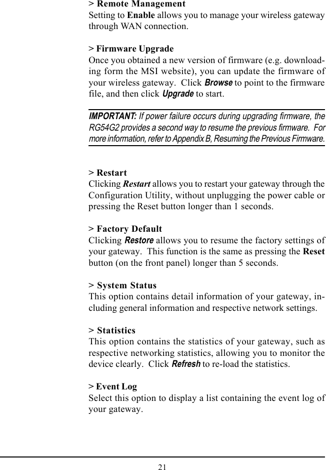 21&gt; Remote ManagementSetting to Enable allows you to manage your wireless gatewaythrough WAN connection.&gt; Firmware UpgradeOnce you obtained a new version of firmware (e.g. download-ing form the MSI website), you can update the firmware ofyour wireless gateway.  Click Browse to point to the firmwarefile, and then click Upgrade to start.IMPORTANT: If power failure occurs during upgrading firmware, theRG54G2 provides a second way to resume the previous firmware.  Formore information, refer to Appendix B, Resuming the Previous Firmware.&gt; RestartClicking Restart allows you to restart your gateway through theConfiguration Utility, without unplugging the power cable orpressing the Reset button longer than 1 seconds.&gt; Factory DefaultClicking Restore allows you to resume the factory settings ofyour gateway.  This function is the same as pressing the Resetbutton (on the front panel) longer than 5 seconds.&gt; System StatusThis option contains detail information of your gateway, in-cluding general information and respective network settings.&gt; StatisticsThis option contains the statistics of your gateway, such asrespective networking statistics, allowing you to monitor thedevice clearly.  Click Refresh to re-load the statistics.&gt; Event LogSelect this option to display a list containing the event log ofyour gateway.