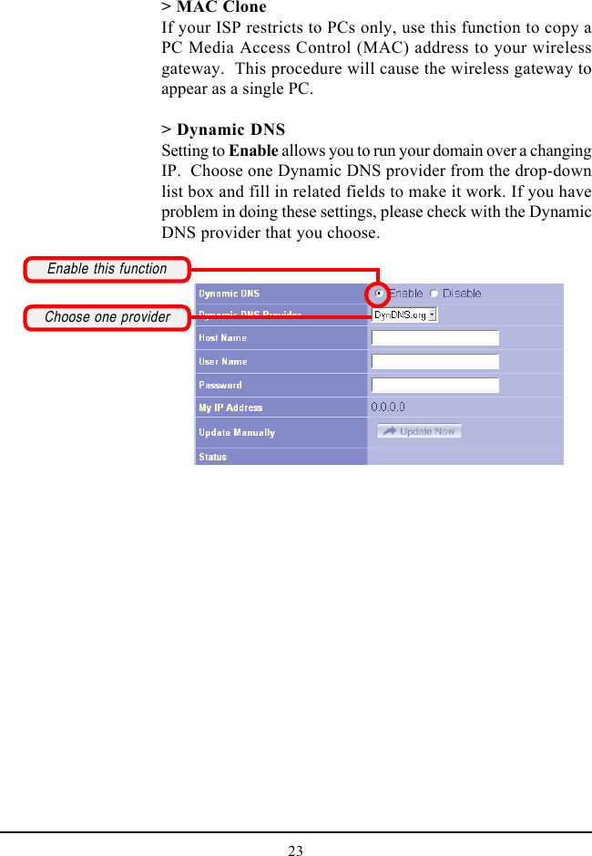 23&gt; MAC CloneIf your ISP restricts to PCs only, use this function to copy aPC Media Access Control (MAC) address to your wirelessgateway.  This procedure will cause the wireless gateway toappear as a single PC.&gt; Dynamic DNSSetting to Enable allows you to run your domain over a changingIP.  Choose one Dynamic DNS provider from the drop-downlist box and fill in related fields to make it work. If you haveproblem in doing these settings, please check with the DynamicDNS provider that you choose.Enable this functionChoose one provider