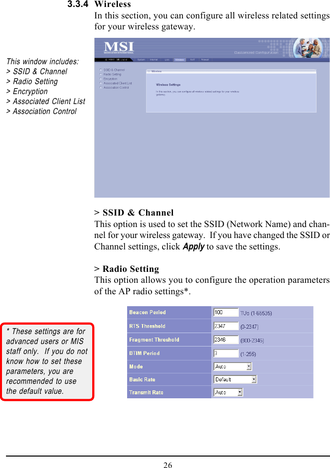 26WirelessIn this section, you can configure all wireless related settingsfor your wireless gateway.&gt; SSID &amp; ChannelThis option is used to set the SSID (Network Name) and chan-nel for your wireless gateway.  If you have changed the SSID orChannel settings, click Apply to save the settings.&gt; Radio SettingThis option allows you to configure the operation parametersof the AP radio settings*.This window includes:&gt; SSID &amp; Channel&gt; Radio Setting&gt; Encryption&gt; Associated Client List&gt; Association Control* These settings are foradvanced users or MISstaff only.  If you do notknow how to set theseparameters, you arerecommended to usethe default value.3.3.4