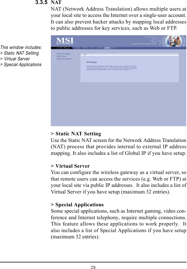 28NATNAT (Network Address Translation) allows multiple users atyour local site to access the Internet over a single-user account.It can also prevent hacker attacks by mapping local addressesto public addresses for key services, such as Web or FTP.&gt; Static NAT SettingUse the Static NAT screen for the Network Address Translation(NAT) process that provides internal to external IP addressmapping. It also includes a list of Global IP if you have setup.&gt; Virtual ServerYou can configure the wireless gateway as a virtual server, sothat remote users can access the services (e.g. Web or FTP) atyour local site via public IP addresses.  It also includes a list ofVirtual Server if you have setup (maximum 32 entries).&gt; Special ApplicationsSome special applications, such as Internet gaming, video con-ference and Internet telephony, require multiple connections.This feature allows these applications to work properly.  Italso includes a list of Special Applications if you have setup(maximum 32 entries).This window includes:&gt; Static NAT Setting&gt; Virtual Server&gt; Special Applications3.3.5