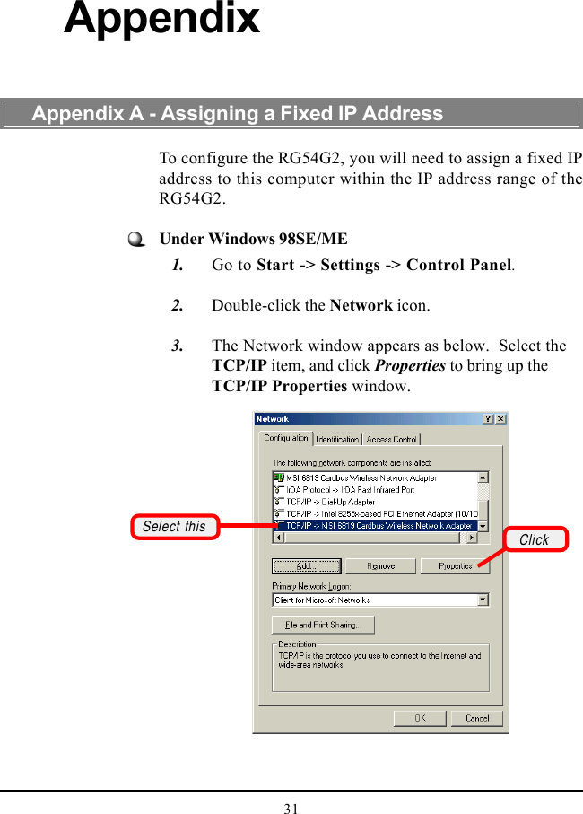 31To configure the RG54G2, you will need to assign a fixed IPaddress to this computer within the IP address range of theRG54G2.Under Windows 98SE/ME   1. Go to Start -&gt; Settings -&gt; Control Panel.   2. Double-click the Network icon.   3. The Network window appears as below.  Select theTCP/IP item, and click Properties to bring up theTCP/IP Properties window.Appendix A - Assigning a Fixed IP AddressAppendixSelect this Click