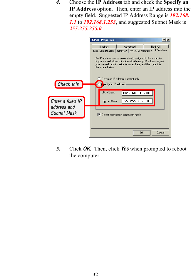 32   4. Choose the IP Address tab and check the Specify anIP Address option.  Then, enter an IP address into theempty field.  Suggested IP Address Range is 192.168.1.1 to 192.168.1.253, and suggested Subnet Mask is255.255.255.0.   5. Click OK.  Then, click Yes when prompted to rebootthe computer.Enter a fixed IPaddress andSubnet MaskCheck this